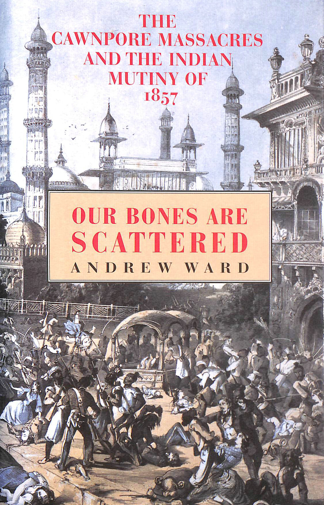 WARD, ANDREW - Our Bones Are Scattered: Cawnpore Massacres and the Indian Mutiny of 1857