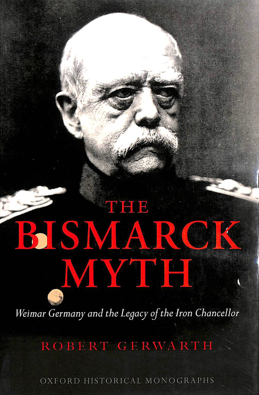  - The Bismarck Myth Weimar Germany and the Legacy of the Iron Chancellor (Oxford Historical Monographs)